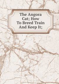 The Angora Cat; How To Breed Train And Keep It;