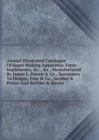 Annual Illustrated Catalogue Of Sugar Making Apparatus: Farm Implements, &amp;c., &amp;c., Manufactured By James L. Haven &amp; Co., Successors To Hedges, Free &amp; Co., Sechler &amp; Porter And Sechler &amp; Haven