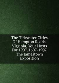 The Tidewater Cities Of Hampton Roads, Virginia, Your Hosts For 1907, 1607-1907, The Jamestown Exposition