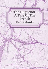 The Huguenot; A Tale Of The French Protestants