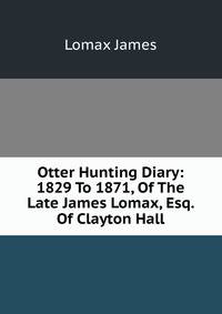 Otter Hunting Diary: 1829 To 1871, Of The Late James Lomax, Esq. Of Clayton Hall