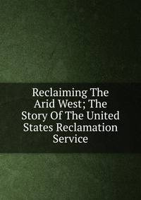 Reclaiming The Arid West; The Story Of The United States Reclamation Service