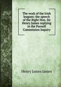 The work of the Irish leagues: the speech of the Right Hon. Sir Henry James replying in the Parnell Commission Inquiry