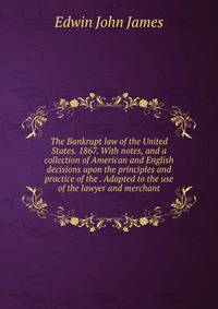 The Bankrupt law of the United States. 1867. With notes, and a collection of American and English decisions upon the principles and practice of the . Adapted to the use of the lawyer and merchant