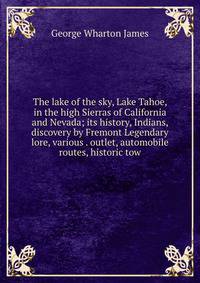The lake of the sky, Lake Tahoe, in the high Sierras of California and Nevada; its history, Indians, discovery by Fremont Legendary lore, various . outlet, automobile routes, historic tow