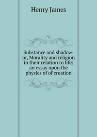 Substance and shadow: or, Morality and religion in their relation to life: an essay upon the physics of of creation