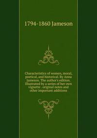 Characteristics of women, moral, poetical, and historical. By Anna Jameson. The author's edition. Illustrated by a series of her own vignette . original notes and other important additions