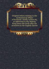 Original letters relating to the ecclesiastical affairs of Scotland: chiefly written by, or addressed to His Majesty King James the Sixth after his accession to the English throne