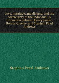 Love, marriage, and divorce, and the sovereignty of the individual. A discussion between Henry James, Horace Greeley, and Stephen Pearl Andrews