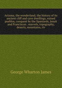 Arizona, the wonderland; the history of its ancient cliff and cave dwellings, ruined pueblos, conquest by the Spaniards, Jesuit and Franciscan . marvels, topography, deserts, mountains, riv