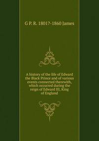A history of the life of Edward the Black Prince and of various events connected therewith, which occurred during the reign of Edward III, King of England
