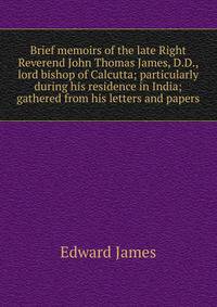 Brief memoirs of the late Right Reverend John Thomas James, D.D., lord bishop of Calcutta; particularly during his residence in India; gathered from his letters and papers