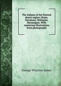 The Indians of the Painted desert region; Hopis, Navahoes, Wallapais, Havasupais. With numerous illustrations from photographs
