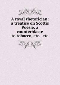 A royal rhetorician: a treatise on Scottis Poesie, a counterblaste to tobacco, etc., etc.