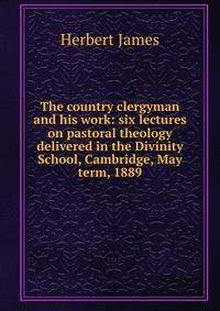 The country clergyman and his work: six lectures on pastoral theology delivered in the Divinity School, Cambridge, May term, 1889