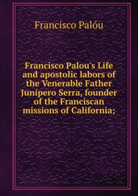 Francisco Palou's Life and apostolic labors of the Venerable Father Jun?pero Serra, founder of the Franciscan missions of California;