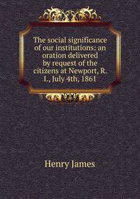 The social significance of our institutions: an oration delivered by request of the citizens at Newport, R. I., July 4th, 1861