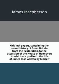 Original papers, containing the secret history of Great Britain from the Restoration, to the accession of the House of Hannover: to which are prefixed . the life of James II as written by himself