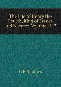 The Life of Henry the Fourth, King of France and Navarre, Volumes 1-2