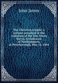 The Christian temple: a sermon preached at the visitation of the Ven. Owen Davys, Archdeacon of Northampton, at Peterborough, May 14, 1844