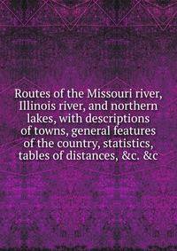 Routes of the Missouri river, Illinois river, and northern lakes, with descriptions of towns, general features of the country, statistics, tables of distances, &amp;c. &amp;c
