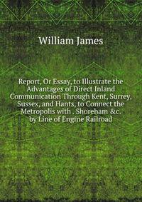 Report, Or Essay, to Illustrate the Advantages of Direct Inland Communication Through Kent, Surrey, Sussex, and Hants, to Connect the Metropolis with . Shoreham &amp;c. by Line of Engine Railroad