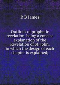 Outlines of prophetic revelation, being a concise explanation of the Revelation of St. John, in which the design of each chapter is explained;