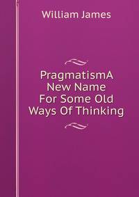 PragmatismA New Name For Some Old Ways Of Thinking.