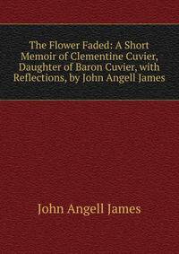 The Flower Faded: A Short Memoir of Clementine Cuvier, Daughter of Baron Cuvier, with Reflections, by John Angell James