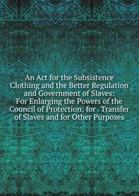 An Act for the Subsistence Clothing and the Better Regulation and Government of Slaves: For Enlarging the Powers of the Council of Protection; for . Transfer of Slaves and for Other Purposes