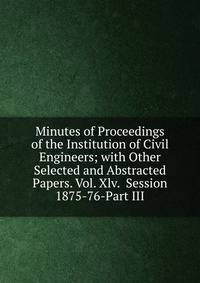 Minutes of Proceedings of the Institution of Civil Engineers; with Other Selected and Abstracted Papers. Vol. Xlv. Session 1875-76-Part III