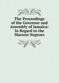 The Proceedings of the Governor and Assembly of Jamaica: In Regard to the Maroon Negroes