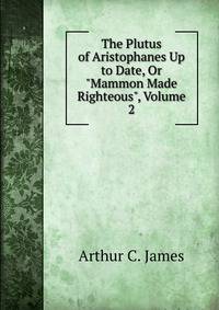 The Plutus of Aristophanes Up to Date, Or "Mammon Made Righteous", Volume 2