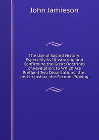 The Use of Sacred History: Especially As Illustrating and Confirming the Great Doctrines of Revelation. to Which Are Prefixed Two Dissertations; the . and in Joshua, the Second, Proving