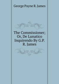 The Commissioner; Or, De Lunatico Inquirendo By G.P.R. James.