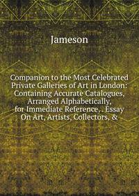 Companion to the Most Celebrated Private Galleries of Art in London: Containing Accurate Catalogues, Arranged Alphabetically, for Immediate Reference, . Essay On Art, Artists, Collectors, &amp;