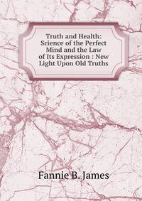 Truth and Health: Science of the Perfect Mind and the Law of Its Expression : New Light Upon Old Truths
