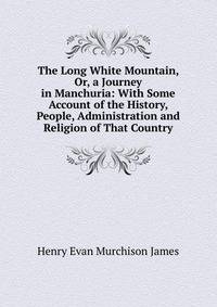 The Long White Mountain, Or, a Journey in Manchuria: With Some Account of the History, People, Administration and Religion of That Country