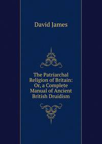 The Patriarchal Religion of Britain: Or, a Complete Manual of Ancient British Druidism