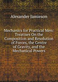 Mechanics for Practical Men: Treatises On the Composition and Resolution of Forces, the Centre of Gravity, and the Mechanical Powers