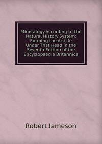 Mineralogy According to the Natural History System: Forming the Article Under That Head in the Seventh Edition of the Encyclopaedia Britannica
