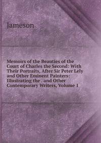 Memoirs of the Beauties of the Court of Charles the Second: With Their Portraits, After Sir Peter Lely and Other Eminent Painters: Illustrating the . and Other Contemporary Writers, Volume 1