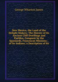 New Mexico, the Land of the Delight Makers: The History of Its Ancient Cliff Dwellings and Pueblos, Conquest by the Spaniards, Franciscan Missions; . of Its Indians; a Description of Its