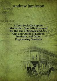 A Text-Book On Applied Mechanics: Specially Arranged for the Use of Science and Art, City and Guilds of London Institute, and Other Engineering Students