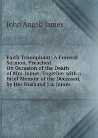 Faith Triumphant: A Funeral Sermon, Preached On Occasion of the Death of Mrs. James. Together with a Brief Memoir of the Deceased, by Her Husband J.a. James.