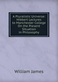 A Pluralistic Universe: Hibbert Lectures to Manchester College On the Present Situation in Philosophy