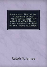 Painters and Their Works: A Dictionary of Great Artists Who Are Not Now Alive Giving Their Names, Lives, and the Prices Paid for Their Works at Auctions