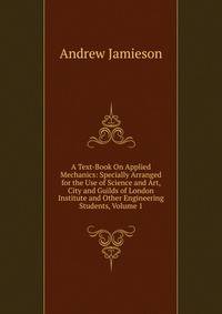 A Text-Book On Applied Mechanics: Specially Arranged for the Use of Science and Art, City and Guilds of London Institute and Other Engineering Students, Volume 1