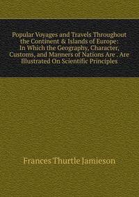 Popular Voyages and Travels Throughout the Continent &amp; Islands of Europe: In Which the Geography, Character, Customs, and Manners of Nations Are . Are Illustrated On Scientific Principles