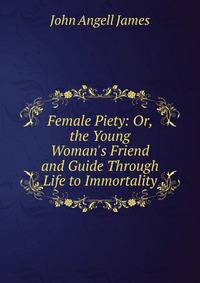 Female Piety: Or, the Young Woman's Friend and Guide Through Life to Immortality